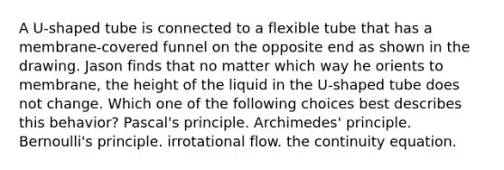 A U-shaped tube is connected to a flexible tube that has a membrane-covered funnel on the opposite end as shown in the drawing. Jason finds that no matter which way he orients to membrane, the height of the liquid in the U-shaped tube does not change. Which one of the following choices best describes this behavior? Pascal's principle. Archimedes' principle. Bernoulli's principle. irrotational flow. the continuity equation.