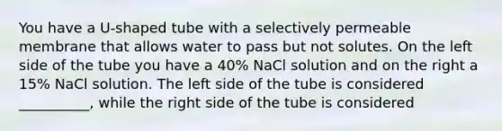 You have a U-shaped tube with a selectively permeable membrane that allows water to pass but not solutes. On the left side of the tube you have a 40% NaCl solution and on the right a 15% NaCl solution. The left side of the tube is considered __________, while the right side of the tube is considered