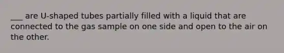 ___ are U-shaped tubes partially filled with a liquid that are connected to the gas sample on one side and open to the air on the other.