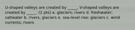 U-shaped valleys are created by _____, V-shaped valleys are created by _____. (2 pts) a. glaciers; rivers d. freshwater; saltwater b. rivers, glaciers e. sea-level rise; glaciers c. wind currents; rivers