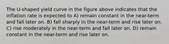 The U-shaped yield curve in the figure above indicates that the inflation rate is expected to A) remain constant in the near-term and fall later on. B) fall sharply in the near-term and rise later on. C) rise moderately in the near-term and fall later on. D) remain constant in the near-term and rise later on.