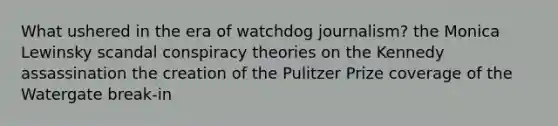 What ushered in the era of watchdog journalism? the Monica Lewinsky scandal conspiracy theories on the Kennedy assassination the creation of the Pulitzer Prize coverage of the Watergate break-in