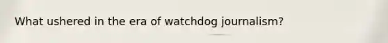 What ushered in the era of watchdog journalism?