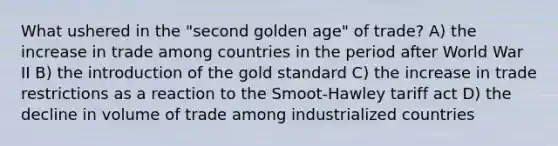 What ushered in the "second golden age" of trade? A) the increase in trade among countries in the period after World War II B) the introduction of the gold standard C) the increase in trade restrictions as a reaction to the Smoot-Hawley tariff act D) the decline in volume of trade among industrialized countries