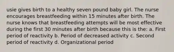 usie gives birth to a healthy seven pound baby girl. The nurse encourages breastfeeding within 15 minutes after birth. The nurse knows that breastfeeding attempts will be most effective during the first 30 minutes after birth because this is the: a. First period of reactivity b. Period of decreased activity c. Second period of reactivity d. Organizational period