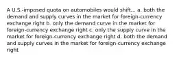 A U.S.-imposed quota on automobiles would shift... a. both the demand and supply curves in the market for foreign-currency exchange right b. only the demand curve in the market for foreign-currency exchange right c. only the supply curve in the market for foreign-currency exchange right d. both the demand and supply curves in the market for foreign-currency exchange right