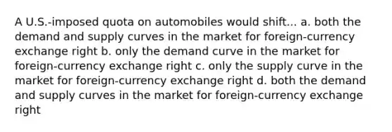 A U.S.-imposed quota on automobiles would shift... a. both the demand and supply curves in the market for foreign-currency exchange right b. only the demand curve in the market for foreign-currency exchange right c. only the supply curve in the market for foreign-currency exchange right d. both the demand and supply curves in the market for foreign-currency exchange right