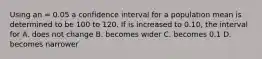 Using an = 0.05 a confidence interval for a population mean is determined to be 100 to 120. If is increased to 0.10, the interval for A. does not change B. becomes wider C. becomes 0.1 D. becomes narrower