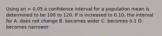 Using an = 0.05 a confidence interval for a population mean is determined to be 100 to 120. If is increased to 0.10, the interval for A. does not change B. becomes wider C. becomes 0.1 D. becomes narrower