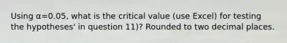 Using α=0.05, what is the critical value (use Excel) for testing the hypotheses' in question 11)? Rounded to two decimal places.