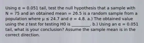 Using α = 0.051 tail, test the null hypothesis that a sample with N = 75 and an obtained mean = 26.5 is a random sample from a population where μ ≤ 24.7 and σ = 4.8. a.) The obtained value using the z test for testing H0 is _________. b.) Using an α = 0.051 tail, what is your conclusion? Assume the sample mean is in the correct direction.