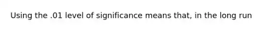 Using the .01 level of significance means that, in the long run