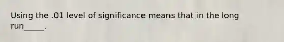 Using the .01 level of significance means that in the long run_____.