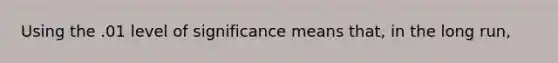 Using the .01 level of significance means that, in the long run,