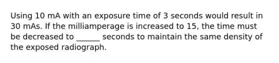 Using 10 mA with an exposure time of 3 seconds would result in 30 mAs. If the milliamperage is increased to 15, the time must be decreased to ______ seconds to maintain the same density of the exposed radiograph.