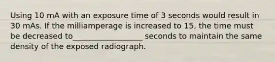 Using 10 mA with an exposure time of 3 seconds would result in 30 mAs. If the milliamperage is increased to 15, the time must be decreased to__________________ seconds to maintain the same density of the exposed radiograph.