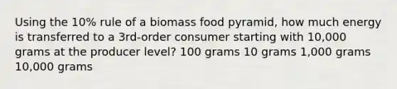 Using the 10% rule of a biomass food pyramid, how much energy is transferred to a 3rd-order consumer starting with 10,000 grams at the producer level? 100 grams 10 grams 1,000 grams 10,000 grams