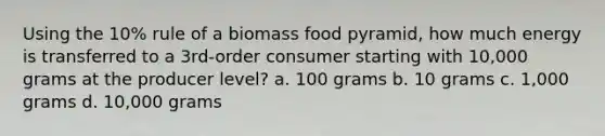 Using the 10% rule of a biomass food pyramid, how much energy is transferred to a 3rd-order consumer starting with 10,000 grams at the producer level? a. 100 grams b. 10 grams c. 1,000 grams d. 10,000 grams