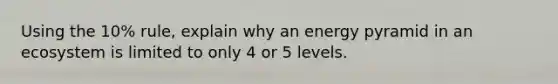 Using the 10% rule, explain why an energy pyramid in an ecosystem is limited to only 4 or 5 levels.