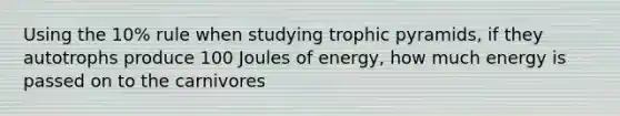 Using the 10% rule when studying trophic pyramids, if they autotrophs produce 100 Joules of energy, how much energy is passed on to the carnivores