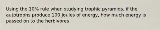 Using the 10% rule when studying trophic pyramids, if the autotrophs produce 100 Joules of energy, how much energy is passed on to the herbivores