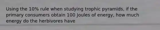 Using the 10% rule when studying trophic pyramids, if the primary consumers obtain 100 Joules of energy, how much energy do the herbivores have