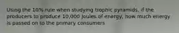 Using the 10% rule when studying trophic pyramids, if the producers to produce 10,000 Joules of energy, how much energy is passed on to the primary consumers