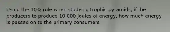 Using the 10% rule when studying trophic pyramids, if the producers to produce 10,000 Joules of energy, how much energy is passed on to the primary consumers