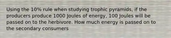 Using the 10% rule when studying trophic pyramids, if the producers produce 1000 Joules of energy, 100 Joules will be passed on to the herbivore. How much energy is passed on to the secondary consumers