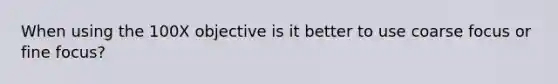 When using the 100X objective is it better to use coarse focus or fine focus?