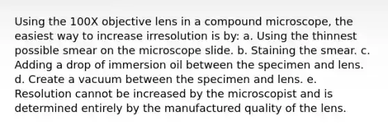 Using the 100X objective lens in a compound microscope, the easiest way to increase irresolution is by: a. Using the thinnest possible smear on the microscope slide. b. Staining the smear. c. Adding a drop of immersion oil between the specimen and lens. d. Create a vacuum between the specimen and lens. e. Resolution cannot be increased by the microscopist and is determined entirely by the manufactured quality of the lens.