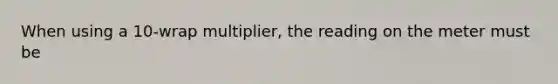 When using a 10-wrap multiplier, the reading on the meter must be