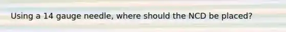 Using a 14 gauge needle, where should the NCD be placed?