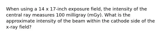 When using a 14 x 17-inch exposure field, the intensity of the central ray measures 100 milligray (mGy). What is the approximate intensity of the beam within the cathode side of the x-ray field?