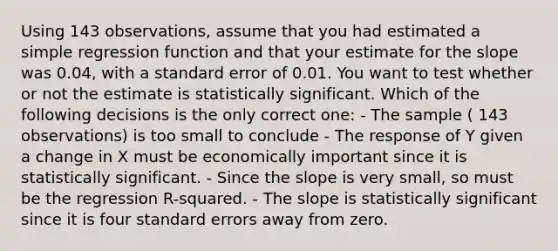 Using 143 observations, assume that you had estimated a simple regression function and that your estimate for the slope was 0.04, with a standard error of 0.01. You want to test whether or not the estimate is statistically significant. Which of the following decisions is the only correct one: - The sample ( 143 observations) is too small to conclude - The response of Y given a change in X must be economically important since it is statistically significant. - Since the slope is very small, so must be the regression R-squared. - The slope is statistically significant since it is four standard errors away from zero.