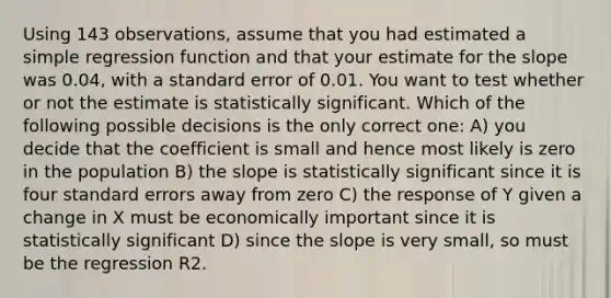 Using 143 observations, assume that you had estimated a simple regression function and that your estimate for the slope was 0.04, with a standard error of 0.01. You want to test whether or not the estimate is statistically significant. Which of the following possible decisions is the only correct one: A) you decide that the coefficient is small and hence most likely is zero in the population B) the slope is statistically significant since it is four standard errors away from zero C) the response of Y given a change in X must be economically important since it is statistically significant D) since the slope is very small, so must be the regression R2.