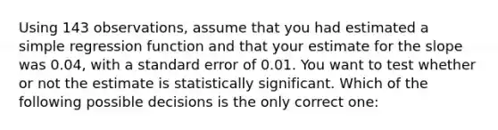 Using 143 observations, assume that you had estimated a simple regression function and that your estimate for the slope was 0.04, with a standard error of 0.01. You want to test whether or not the estimate is statistically significant. Which of the following possible decisions is the only correct one: