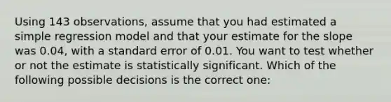 Using 143 observations, assume that you had estimated a simple regression model and that your estimate for the slope was 0.04, with a standard error of 0.01. You want to test whether or not the estimate is statistically significant. Which of the following possible decisions is the correct one: