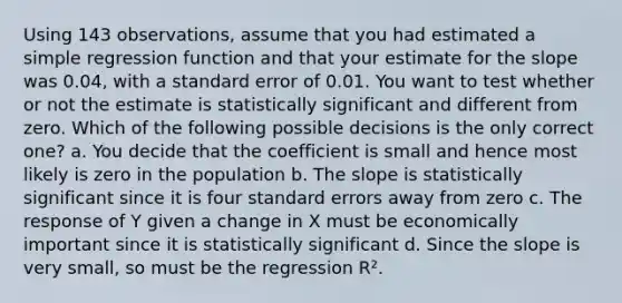 Using 143 observations, assume that you had estimated a simple regression function and that your estimate for the slope was 0.04, with a standard error of 0.01. You want to test whether or not the estimate is statistically significant and different from zero. Which of the following possible decisions is the only correct one? a. You decide that the coefficient is small and hence most likely is zero in the population b. The slope is statistically significant since it is four standard errors away from zero c. The response of Y given a change in X must be economically important since it is statistically significant d. Since the slope is very small, so must be the regression R².