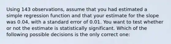 Using 143​ observations, assume that you had estimated a simple regression function and that your estimate for the slope was​ 0.04, with a standard error of 0.01. You want to test whether or not the estimate is statistically significant. Which of the following possible decisions is the only correct​ one: