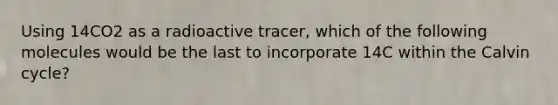 Using 14CO2 as a radioactive tracer, which of the following molecules would be the last to incorporate 14C within the Calvin cycle?