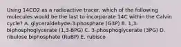 Using 14CO2 as a radioactive tracer, which of the following molecules would be the last to incorporate 14C within the Calvin cycle? A. glyceraldehyde-3-phosphate (G3P) B. 1,3-biphosphoglycerate (1,3-BPG) C. 3-phosphoglycerate (3PG) D. ribulose biphosphate (RuBP) E. rubisco