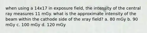 when using a 14x17 in exposure field, the intensity of the central ray measures 11 mGy. what is the approximate intensity of the beam within the cathode side of the xray field? a. 80 mGy b. 90 mGy c. 100 mGy d. 120 mGy