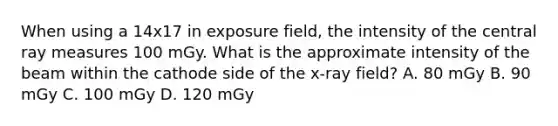 When using a 14x17 in exposure field, the intensity of the central ray measures 100 mGy. What is the approximate intensity of the beam within the cathode side of the x-ray field? A. 80 mGy B. 90 mGy C. 100 mGy D. 120 mGy