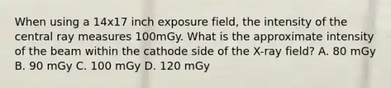 When using a 14x17 inch exposure field, the intensity of the central ray measures 100mGy. What is the approximate intensity of the beam within the cathode side of the X-ray field? A. 80 mGy B. 90 mGy C. 100 mGy D. 120 mGy