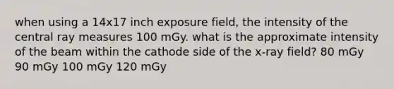 when using a 14x17 inch exposure field, the intensity of the central ray measures 100 mGy. what is the approximate intensity of the beam within the cathode side of the x-ray field? 80 mGy 90 mGy 100 mGy 120 mGy