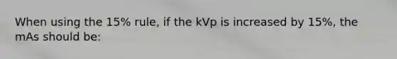 When using the 15% rule, if the kVp is increased by 15%, the mAs should be: