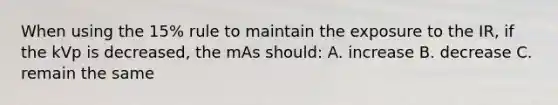 When using the 15% rule to maintain the exposure to the IR, if the kVp is decreased, the mAs should: A. increase B. decrease C. remain the same