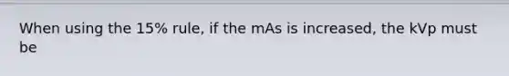 When using the 15% rule, if the mAs is increased, the kVp must be