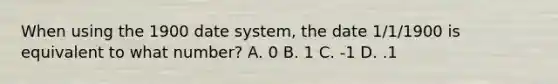 When using the 1900 date system, the date 1/1/1900 is equivalent to what number? A. 0 B. 1 C. -1 D. .1